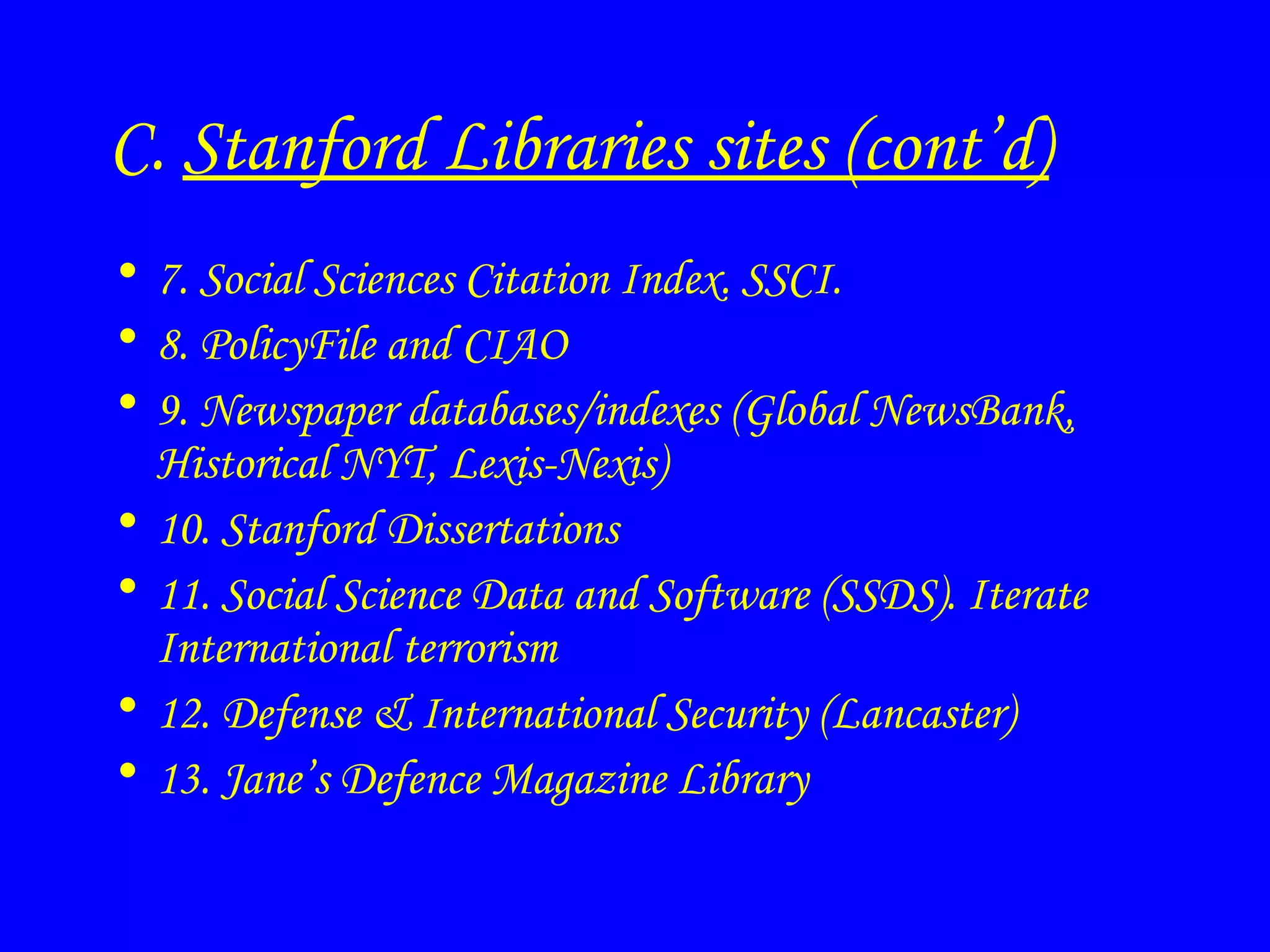 C.  Stanford Libraries sites (cont’d) 7. Social Sciences Citation Index. SSCI. 8. PolicyFile and CIAO 9. Newspaper databases/indexes (Global NewsBank, Historical NYT, Lexis-Nexis) 10. Stanford Dissertations 11. Social Science Data and Software (SSDS). Iterate International terrorism 12. Defense & International Security (Lancaster) 13. Jane’s Defence Magazine Library 