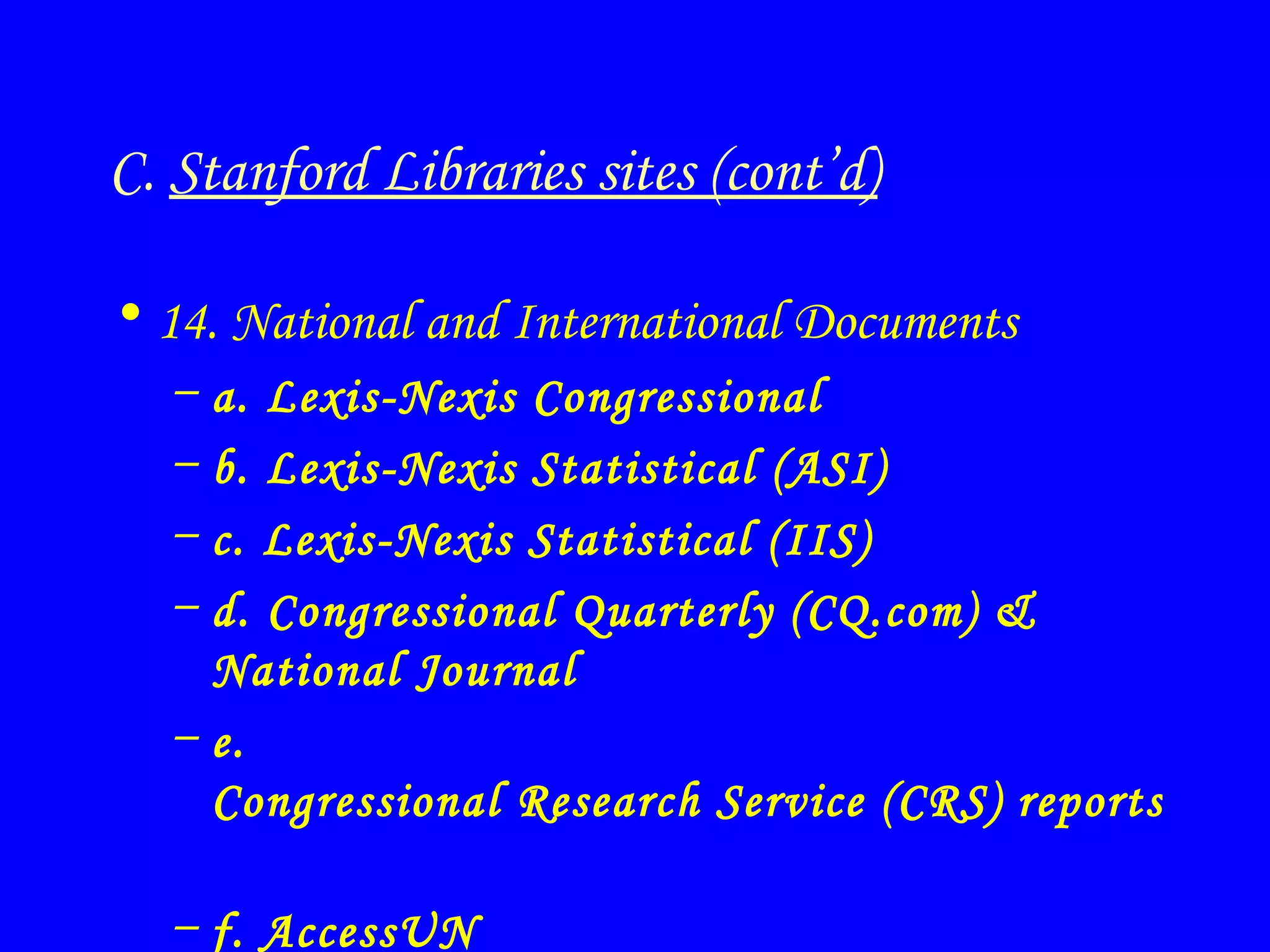 C.  Stanford Libraries sites (cont’d) 14. National and International Documents a. Lexis-Nexis Congressional b. Lexis-Nexis Statistical (ASI) c. Lexis-Nexis Statistical (IIS) d. Congressional Quarterly (CQ.com) & National Journal e.  Congressional Research Service (CRS) reports   f. AccessUN 