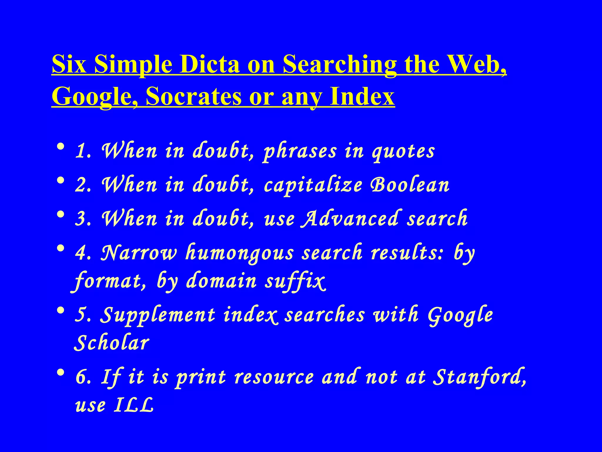 Six Simple Dicta on Searching the Web, Google, Socrates or any Index 1. When in doubt, phrases in quotes 2. When in doubt, capitalize Boolean 3. When in doubt, use Advanced search 4. Narrow humongous search results: by format, by domain suffix  5. Supplement index searches with Google Scholar 6. If it is print resource and not at Stanford, use ILL 