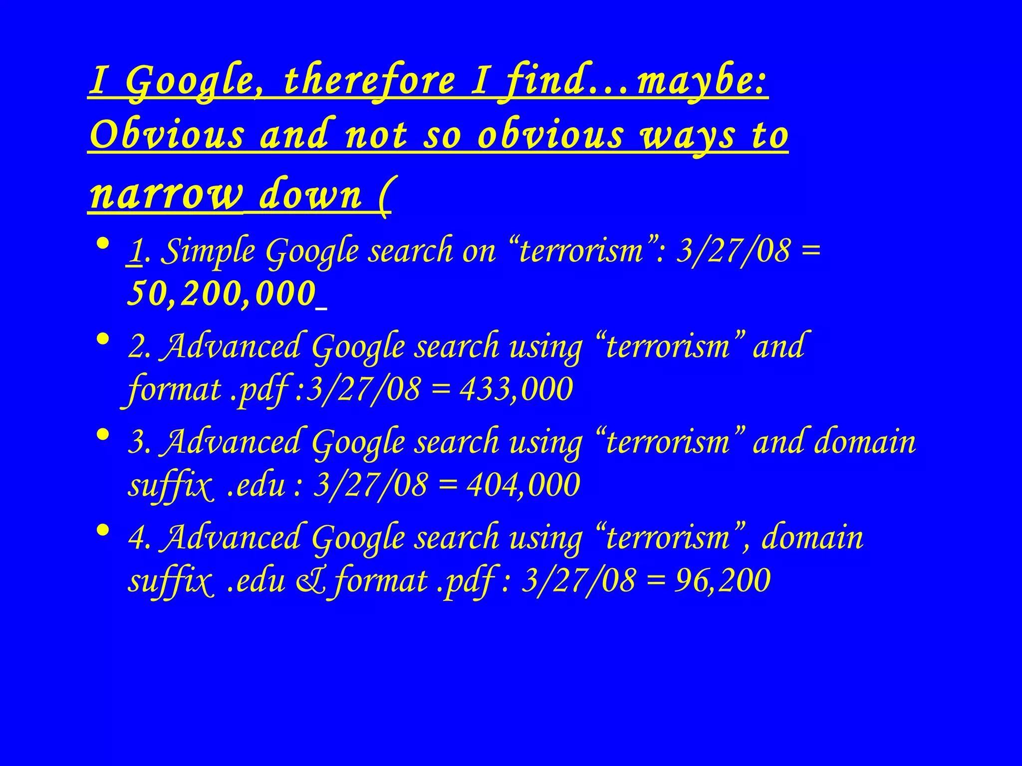 I Google, therefore I find…maybe: Obvious and not so obvious ways to  narrow  down ( 1 . Simple Google search on “terrorism”: 3/27/08 =  50,200,000   2. Advanced Google search using “terrorism” and format .pdf :3/27/08 = 433,000 3. Advanced Google search using “terrorism” and domain suffix  .edu  : 3/27/08 = 404,000   4.  Advanced Google search using “terrorism”, domain suffix  .edu & format .pdf  : 3/27/08 = 96,200 