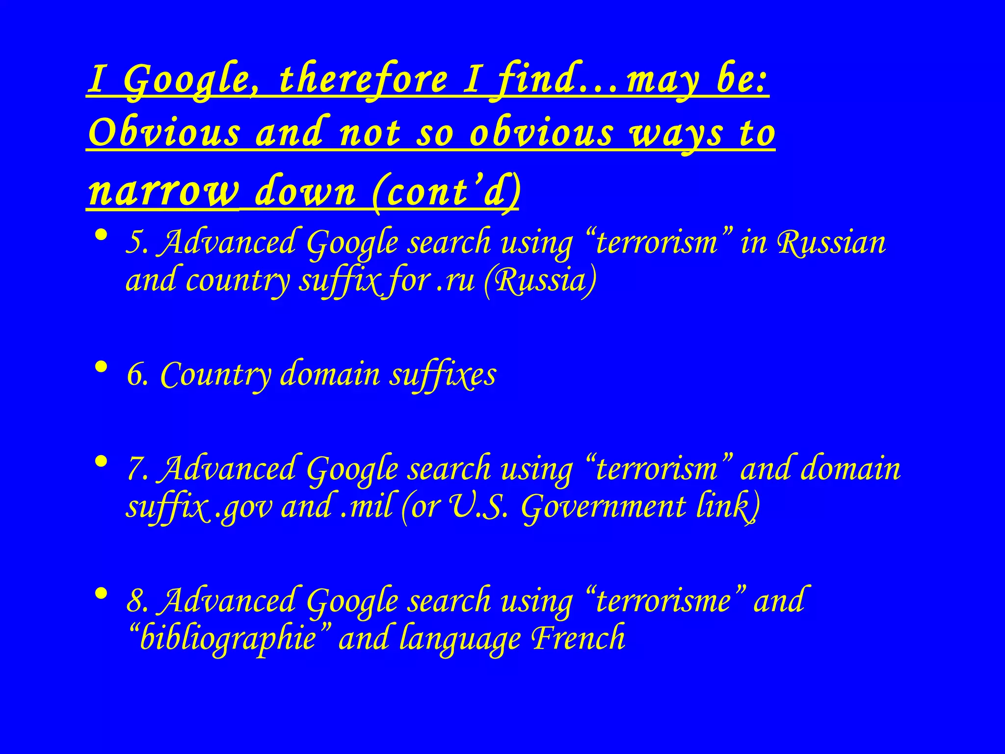 I Google, therefore I find…may be: Obvious and not so obvious ways to  narrow  down (cont’d) 5. Advanced Google search using “terrorism” in Russian and country suffix for .ru (Russia) 6.  Country domain suffixes 7. Advanced Google search using “terrorism” and domain suffix .gov and .mil (or U.S. Government link) 8. Advanced Google search using “terrorisme” and “bibliographie” and language French 
