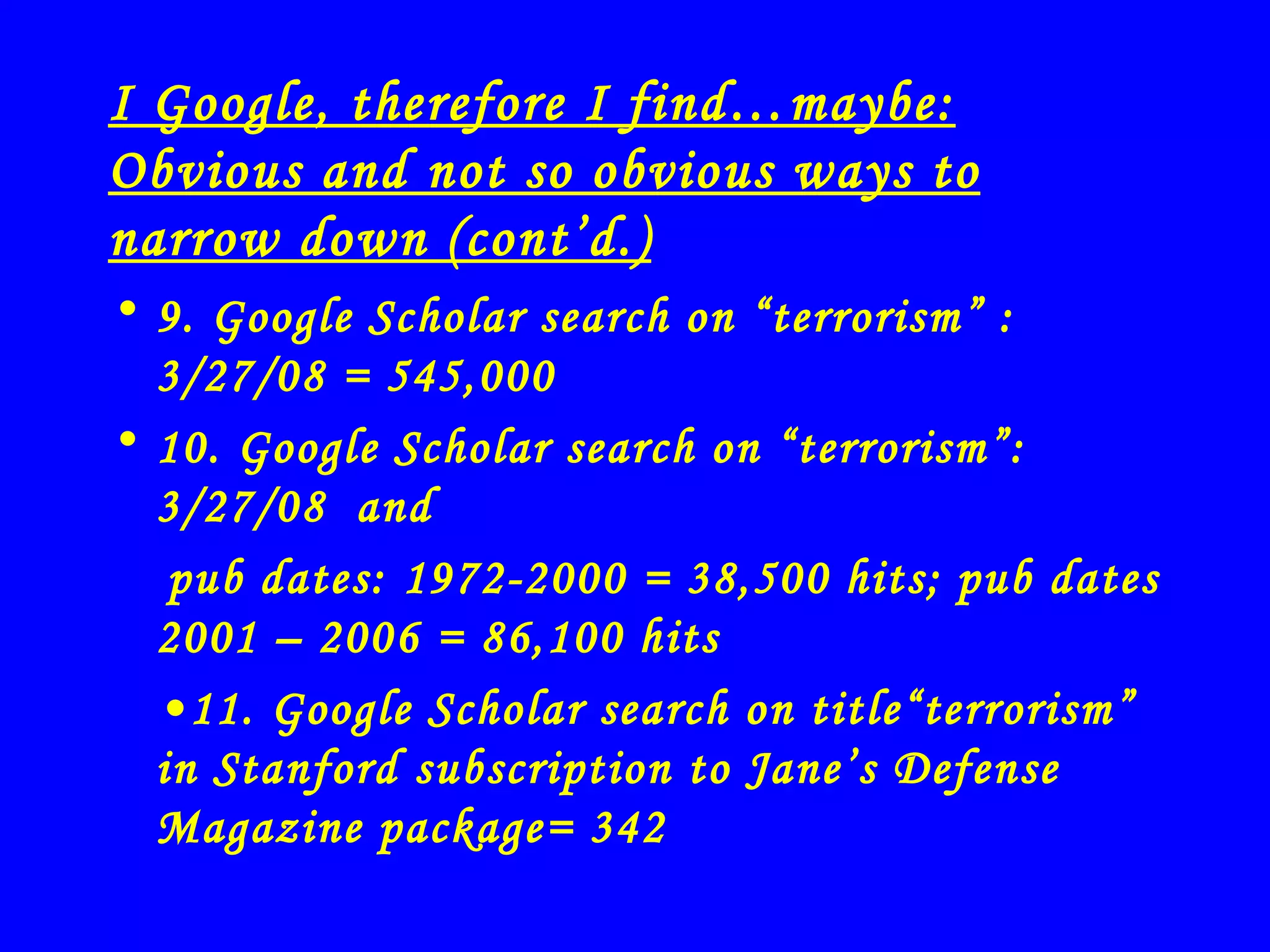 I Google, therefore I find…maybe: Obvious and not so obvious ways to narrow down (cont’d.) 9. Google Scholar search on “terrorism” : 3/27/08 = 545,000 10. Google Scholar search on “terrorism”: 3/27/08  and pub dates: 1972-2000 = 38,500 hits; pub dates 2001 – 2006 = 86,100 hits • 11. Google Scholar search on title“terrorism”  in Stanford subscription to Jane’s Defense Magazine package= 342 