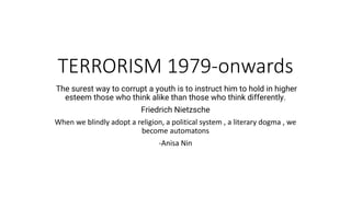 TERRORISM 1979-onwards
The surest way to corrupt a youth is to instruct him to hold in higher
esteem those who think alike than those who think differently.
Friedrich Nietzsche
When we blindly adopt a religion, a political system , a literary dogma , we
become automatons
-Anisa Nin
 