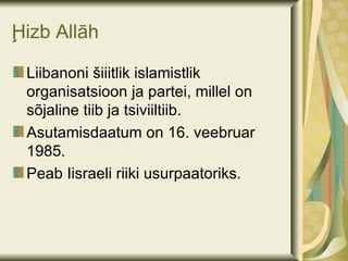 Ḩizb Allāh

 Liibanoni šiiitlik islamistlik
 organisatsioon ja partei, millel on
 sõjaline tiib ja tsiviiltiib.
 Asutamisdaatum on 16. veebruar
 1985.
 Peab Iisraeli riiki usurpaatoriks.
 