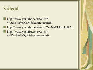 Videod
 http://www.youtube.com/watch?
 v=SdihYnVQCsM&feature=related;
 http://www.youtube.com/watch?v=MsELRozLnRA;
 http://www.youtube.com/watch?
 v=PYcBktIh7QE&feature=relmfu.
 
