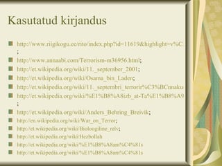 Kasutatud kirjandus
 http://www.riigikogu.ee/rito/index.php?id=11619&highlight=v%C3%A4ikeriigi&o
 ;
 http://www.annaabi.com/Terrorism-m36956.html;
 http://et.wikipedia.org/wiki/11._september_2001;
 http://et.wikipedia.org/wiki/Osama_bin_Laden;
 http://et.wikipedia.org/wiki/11._septembri_terrorir%C3%BCnnakud
 http://et.wikipedia.org/wiki/%E1%B8%A8izb_at-Ta%E1%B8%A9r%C4%ABr
 ;
 http://et.wikipedia.org/wiki/Anders_Behring_Breivik;
 http://en.wikipedia.org/wiki/War_on_Terror;
 http://et.wikipedia.org/wiki/Bioloogiline_relv;
 http://et.wikipedia.org/wiki/Hezbollah
 http://et.wikipedia.org/wiki/%E1%B8%A8am%C4%81s
 http://et.wikipedia.org/wiki/%E1%B8%A8am%C4%81s
 