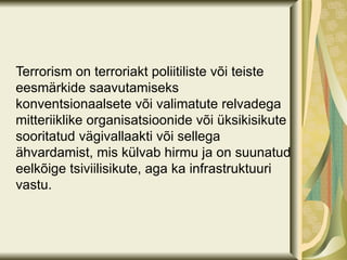 Terrorism on terroriakt poliitiliste või teiste
eesmärkide saavutamiseks
konventsionaalsete või valimatute relvadega
mitteriiklike organisatsioonide või üksikisikute
sooritatud vägivallaakti või sellega
ähvardamist, mis külvab hirmu ja on suunatud
eelkõige tsiviilisikute, aga ka infrastruktuuri
vastu.
 