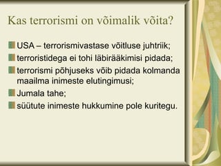 Kas terrorismi on võimalik võita?
 USA – terrorismivastase võitluse juhtriik;
 terroristidega ei tohi läbirääkimisi pidada;
 terrorismi põhjuseks võib pidada kolmanda
 maailma inimeste elutingimusi;
 Jumala tahe;
 süütute inimeste hukkumine pole kuritegu.
 