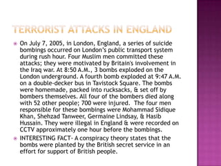    On July 7, 2005, in London, England, a series of suicide
    bombings occurred on London’s public transport system
    during rush hour. Four Muslim men committed these
    attacks; they were motivated by Britain's involvement in
    the Iraq war. At 8:50 A.M., 3 bombs exploded on the
    London underground. A fourth bomb exploded at 9:47 A.M.
    on a double-decker bus in Tavistock Square. The bombs
    were homemade, packed into rucksacks, & set off by
    bombers themselves. All four of the bombers died along
    with 52 other people; 700 were injured. The four men
    responsible for these bombings were Mohammad Sidique
    Khan, Shehzad Tanweer, Germaine Lindsay, & Hasib
    Hussain. They were illegal in England & were recorded on
    CCTV approximately one hour before the bombings.
   INTERESTING FACT- A conspiracy theory states that the
    bombs were planted by the British secret service in an
    effort for support of British people.
 