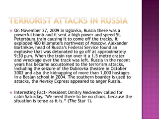    On November 27, 2009 in Uglovka, Russia there was a
    powerful bomb and it sent a high power and speed St.
    Petersburg train causing it to come off the tracks. It
    exploded 400 kilometers northwest of Moscow. Alexander
    Bortnikov, head of Russia’s Federal Service found an
    explosive that was detonated to go off at approximately
    9:30 p.m. When the train ran over it a 1.5 metre crater
    and wreckage over the track was left. Russia in the recent
    years has became accustomed to the terrorism attacks,
    including the seizure of the Dubrovka theatre in October
    2002 and also the kidnapping of more than 1,000 hostages
    in a Beslan school in 2004. The southern boarder is used to
    attacks, the Nevsky Express appeared to anger Russia.

   Interesting Fact- President Dmitry Medvedev called for
    calm Saturday. "We need there to be no chaos, because the
    situation is tense as it is.“ (The Star 1).
 