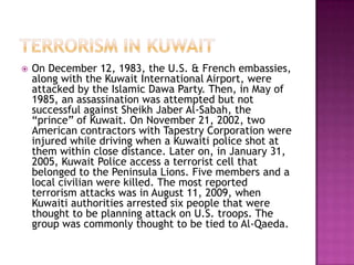    On December 12, 1983, the U.S. & French embassies,
    along with the Kuwait International Airport, were
    attacked by the Islamic Dawa Party. Then, in May of
    1985, an assassination was attempted but not
    successful against Sheikh Jaber Al-Sabah, the
    “prince” of Kuwait. On November 21, 2002, two
    American contractors with Tapestry Corporation were
    injured while driving when a Kuwaiti police shot at
    them within close distance. Later on, in January 31,
    2005, Kuwait Police access a terrorist cell that
    belonged to the Peninsula Lions. Five members and a
    local civilian were killed. The most reported
    terrorism attacks was in August 11, 2009, when
    Kuwaiti authorities arrested six people that were
    thought to be planning attack on U.S. troops. The
    group was commonly thought to be tied to Al-Qaeda.
 