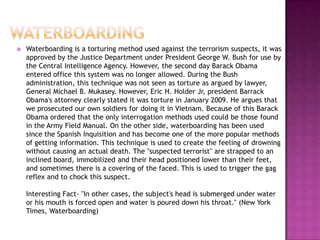    Waterboarding is a torturing method used against the terrorism suspects, it was
    approved by the Justice Department under President George W. Bush for use by
    the Central Intelligence Agency. However, the second day Barack Obama
    entered office this system was no longer allowed. During the Bush
    administration, this technique was not seen as torture as argued by lawyer,
    General Michael B. Mukasey. However, Eric H. Holder Jr, president Barrack
    Obama's attorney clearly stated it was torture in January 2009. He argues that
    we prosecuted our own soldiers for doing it in Vietnam. Because of this Barack
    Obama ordered that the only interrogation methods used could be those found
    in the Army Field Manual. On the other side, waterboarding has been used
    since the Spanish Inquisition and has become one of the more popular methods
    of getting information. This technique is used to create the feeling of drowning
    without causing an actual death. The "suspected terrorist" are strapped to an
    inclined board, immobilized and their head positioned lower than their feet,
    and sometimes there is a covering of the faced. This is used to trigger the gag
    reflex and to chock this suspect.

    Interesting Fact- "In other cases, the subject's head is submerged under water
    or his mouth is forced open and water is poured down his throat." (New York
    Times, Waterboarding)
 