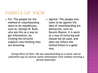    For- The people for the            Against- The people who
    method of waterboarding             seem to be against the
    seem to be republicans,             idea of waterboarding are
    such as; George W. Bush,            democrats, such as;
    who see this as a way to            Barack Obama. It is seem
    get information, by                 as a way of torturing and
    tricking the terrorist              should not be used, and
    suspects into thinking they         does not reflect the
    are drowning.                       United States in a good
                                        way.
      Groups Point of View: We see waterboarding as a clever and an
    unharmful way to receive useful information from without harming a
                            person physically.
 