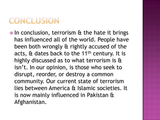  In conclusion, terrorism & the hate it brings
  has influenced all of the world. People have
  been both wrongly & rightly accused of the
  acts, & dates back to the 11th century. It is
  highly discussed as to what terrorism is &
  isn’t. In our opinion, is those who seek to
  disrupt, reorder, or destroy a common
  community. Our current state of terrorism
  lies between America & Islamic societies. It
  is now mainly influenced in Pakistan &
  Afghanistan.
 