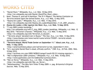 1.    “Daniel Pearl.” Wikipedia. N.p., n.d. Web. 10 May 2010.
      <http://en.wikipedia.org/wiki/Daniel_Pearl#The_Pearl_video>.
2.    Kean, Thomas H, and Lee H Hamilton. The 9/11 Report: The Nation Comission on
      Terrorist Attacks Upon the United States. N.p., n.d. Web. 13 May 2010.
3.    “Osama bin Laden.” Wikipedia. N.p., n.d. Web. 11 May 2010.
      <http://en.wikipedia.org/wiki/Osama_bin_Laden#September_11.2C_2001_attacks>.
4.    Osama bin Laden: A War Against the West. N.p., n.d. Web. 13 May 2010.
5.    “7 July 2005 London bombings.”
      http://en.wikipedia.org/wiki/7_July_2005_London_bombings. Wikipedia, n.d. Web. 12
      May 2010. “Terrorism is Kuwait.” Wikipedia. N.p., n.d. Web. 13 May 2010.
      <http://en.wikipedia.org/wiki/Terrorism_in_Kuwait>.
6.    “’Terrorist attack’ derailed train in Russia.” The Star. N.p., n.d. Web. 13 May 2010.
      <http://www.thestar.com/news/world/russia/article/732207---terrorist-attack-
      derailed-train-in-russia>.
7.    “Terrorist Attack: World Trade Center on September 11.” About.com. N.p., n.d.
      Web. 11 May 2010.
      <http://americanhistory.about.com/od/terroris1/p/wtc_September11.htm>.
8.    “U.S. journalist Daniel Pearl is dead, officials confirm.” CNN. N.p., 22 Feb. 2002. Web.
      10 May 2010.
      <http://archives.cnn.com/2002/WORLD/asiapcf/south/02/21/missing.reporter/>.
9.    “War in Afghanistan (2001–present).” Wikipedia. N.p., n.d. Web. 10 May 2010.
      <http://www.sparknotes.com/lit/siddhartha/summary.html>.
10.   “War on Terror.” Wikipedia. N.p., n.d. Web. 11 May 2010.
      <http://en.wikipedia.org/wiki/War_on_Terror>.
11.   “Waterboarding.” The New York Times 15 May 2009: n. pag. Britannica’s Original
      Sources. Web. 12 May 2010.
 