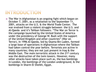    The War in Afghanistan is an ongoing fight which began on
    October 7, 2001, as a retaliation to the September 11,
    2001, attacks on the U.S. & the World Trade Center. The
    war evolved from a violent struggle between the U.S. and
    Al-Qaeda and it’s Taliban followers. “The War on Terror is
    the campaign launched by the United States of America
    under the presidency of George W. Bush with the support
    of the United Kingdom and other countries” (War on
    Terror). In 1996 Al-Qaeda, led by Osama Bin Laden, formed
    a large base of operations in Afghanistan where the Taliban
    had taken control the year before. Terrorists are active in
    many countries; they are not just present in Iraq & the
    Middle East. The main terroristic attack in the 21st century
    was the destruction of the twin towers. However, many
    other attacks have taken place such as, the bus bombings
    in London, the bombings of the London underground, & the
    bombings in Sharm El Sheikh, Egypt.
 