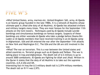 •Who? United States, army, marines etc. United Kingdom: SAS, army. Al-Qaeda
is an Islamic group founded in the late 1980s. It is a network of Muslims whose
ultimate goal is Jihad (the duty of all Muslims). Al-Qaeda has attacked civilians
and military targets many times. They are most famous for the September 11th
attacks on the twin towers. Techniques used by Al-Qaeda include suicide
bombings and simultaneous bombings on famous targets. Suspects of these
bombings are either wannabe Al-Qaeda who take a pledge before Osama Bin
Laden or Al-Qaeda members that have received training in an Al-Qaeda camp
in Afghanistan. USA and UK entered the war after the September 11th attacks
on New York and Washington D.C. The USA and the UK are still involved in the
war.
•What? The war on terrorism. This is a war between the United states and
allied countries vs. Terrorist groups such as Al-Qaeda and Taliban. The war is
taking place in Iraq and Afghanistan. The death toll of U.S military is up to
around 3000 combatants. Al-Qaeda are fighting for Allah and Jihad. Written in
the Quran it states that the duty of all Muslims is to take out the supreme
countries. A.K.A USA and UK.
Interesting fact-In Iraq the U.S military death toll is 2,974 military members.
The death toll on 9/11 was 2,973.
 