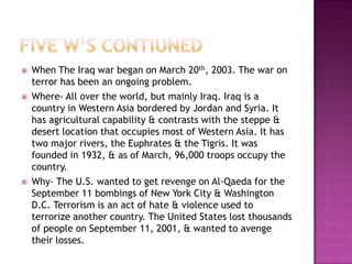    When The Iraq war began on March 20th, 2003. The war on
    terror has been an ongoing problem.
   Where- All over the world, but mainly Iraq. Iraq is a
    country in Western Asia bordered by Jordan and Syria. It
    has agricultural capability & contrasts with the steppe &
    desert location that occupies most of Western Asia. It has
    two major rivers, the Euphrates & the Tigris. It was
    founded in 1932, & as of March, 96,000 troops occupy the
    country.
   Why- The U.S. wanted to get revenge on Al-Qaeda for the
    September 11 bombings of New York City & Washington
    D.C. Terrorism is an act of hate & violence used to
    terrorize another country. The United States lost thousands
    of people on September 11, 2001, & wanted to avenge
    their losses.
 