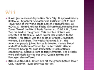    It was just a normal day in New York City. At approximately
    8:50 A.M., hijackers flew American Airlines Flight 11 into
    Tower One of the World Trade Center. Following this, at
    9:04 A.M., United Airlines Flight 175 came plummeting into
    Tower Two of the World Trade Center. At 10:00 A.M., Tower
    Two crashed to the ground. This horrible picture was
    repeated at 10:30 A.M. when Tower One crashed to the
    ground. This attack was the death of around 3,000 men,
    women, & children. The weeks following 9/11, the
    American people joined forces & donated money, blood,
    and effort to those affected by the terroristic attacks.
    President George W. Bush immediately took action &
    called for all Allied Nations to fight terrorism. The attacks
    were definitely carried out by Al-Qaeda agents; the
    Pentagon also suffered.
   INTERESTING FACT- Tower Two hit the ground before Tower
    One. However, Tower One was hit first
 