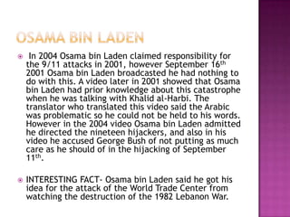     In 2004 Osama bin Laden claimed responsibility for
    the 9/11 attacks in 2001, however September 16th
    2001 Osama bin Laden broadcasted he had nothing to
    do with this. A video later in 2001 showed that Osama
    bin Laden had prior knowledge about this catastrophe
    when he was talking with Khalid al-Harbi. The
    translator who translated this video said the Arabic
    was problematic so he could not be held to his words.
    However in the 2004 video Osama bin Laden admitted
    he directed the nineteen hijackers, and also in his
    video he accused George Bush of not putting as much
    care as he should of in the hijacking of September
    11th.

   INTERESTING FACT- Osama bin Laden said he got his
    idea for the attack of the World Trade Center from
    watching the destruction of the 1982 Lebanon War.
 