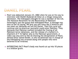    Pearl was abducted January 23, 2002 when he was on his way to
    interview with Sheikh Mubarak Ali Gilan at a village restaurant
    downtown. The kidnappers thought he was a member of the CIA.
    The National Movement for the Restoration of Pakistani
    Sovereignty was the group that kidnapped Pearl. A message was
    sent to the US saying "We give you one more day if America will
    not meet our demands we will kill Daniel. Then this cycle will
    continue and no American journalist could enter Pakistan."They
    demands that Pakistan wanted included the freeing of all
    Pakistani terror detainees, and the release of a halted U.S.
    shipment of F-16 fighter jets to the Pakistani government. A
    video was also sent to the US showing the decapitation of Pearl.
    Ahmed Omar Saeed Sheikh. Is who US believed was in charge of
    the kidnapping was arrested along with people who were
    believed to be involved.

   INTERESTING FACT-Pearl’s body was found cut up into 10 pieces
    in a shallow grave.
 