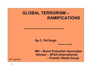 GLOBAL TERRORISM –
                        RAMIFICATIONS

               -----------------------------------


                        By C. Pal Singh
                                             Former I.G. Police



                        MD – Brand Protection Associates
                        Advisor – APSA (International)
30th Sept 09
                                – Premier Shield Group

  1
 