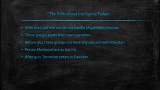 The Political and Intelligence Failure.
▪ After the ColdWar we cannot handle Mujahideen Groups.
▪ These groups starts their own operation.
▪ Before 9/11 these groups not have any concern with Pakistan.
▪ Pervez Musharraf act as last hit.
▪ After 9/11 Terrorism enters in Pakistan.
 