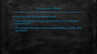 Drone attacks in Pakistan
▪ Since 2004, attacked hundreds of targets.
▪ These strikes began during the administration of U.S. President
GeorgeW. Bush.
▪ An estimated 286 to 890 civilians have been killed, including 168 to
197 children.
 