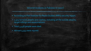 terrorist incidents in Pakistan in (2007)
▪ According to Pak Institute for Peace Studies (PIPS) security report.
▪ 1,503 terrorist attacks and clashes, including all the suicide attacks,
target killings and assassinations.
▪ Total 3,448 people were died.
▪ Almost 5,353 were injured.
 