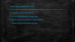 What’s our responsibilities now?
▪ Together we can beat them.
▪ You should help security agencies.
▪ It’s not only Army or Police responsibility.
▪ Please stop funding these groups.
 