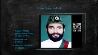 Saleem Akhtar Shaheed
• Saleem Akhtar
perform guard duty
at Dada Darbar.
• He catch the
bomber.
• He saves hundreds
of people.
 