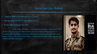 Captain Bilal Zafar Shaheed
• Captain Bilal is known as Saviour of Swat.
• He sacrifice his life in operation Peochar.
• In his last message he said,
“In the valleys of bullets .... In the thunder of bombs ... There are few who
just don't stop, knowing that they are surrounded by death, but they just keep on
moving because something is pumping in their heart and flowing through their veins,
known as Honor, Devotion and Motivation ... Death over Surrender, that's why they say
: DEATH BEFORE DISGRACE.”
 