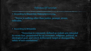 Definition Of Terrorism
▪ According to Maximilien Robespierre in 1794
“Terror is nothing other than justice, prompt, severe,
inflexible.”
▪ According toWikipedia
“Terrorism is commonly defined as violent acts intended
to create fear, perpetrated for an economic, religious, political, or
ideological goal, and which deliberately target or disregard the
safety of non-combatants”
 
