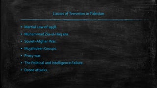 Causes of Terrorism in Pakistan
▪ Martial Law of 1958.
▪ Muhammad Zia-ul-Haq era.
▪ Soviet–Afghan War.
▪ Mujahideen Groups.
▪ Proxy war.
▪ The Political and Intelligence Failure.
▪ Drone attacks.
 