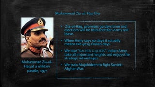 Muhammad Zia-ul-Haq Era
▪ Zia-ul-Haq, promises 90 days time and
elections will be held and then Army will
leave.
▪ When Army says 90 days it actually
means like 4015 civilian days.
▪ We lose "SIACHEN GLACIERS". Indian Army
take all important heights and enjoys the
strategic advantages.
▪ We train Mujahideen to fight Soviet–
AfghanWar.
Muhammad Zia-ul-
Haq at a military
parade, 1977
 