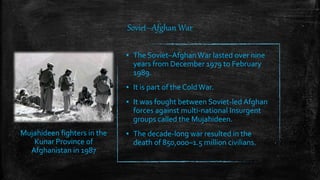 Soviet–Afghan War
▪ The Soviet–Afghan War lasted over nine
years from December 1979 to February
1989.
▪ It is part of the ColdWar.
▪ It was fought between Soviet-led Afghan
forces against multi-national Insurgent
groups called the Mujahideen.
▪ The decade-long war resulted in the
death of 850,000–1.5 million civilians.
Mujahideen fighters in the
Kunar Province of
Afghanistan in 1987
 