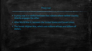Proxy war
▪ A proxy war is a conflict between two nations where neither country
directly engages the other.
▪ AfterWorldWar-ll, between the United States and Soviet Union.
▪ The Soviet-Afghan War, which cost millions of lives and billions of
dollars.
 