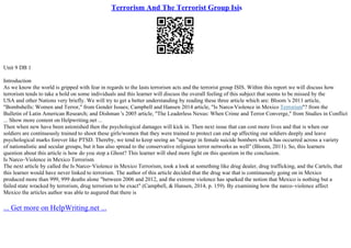 Terrorism And The Terrorist Group Isis
Unit 9 DB 1
Introduction
As we know the world is gripped with fear in regards to the lasts terrorism acts and the terrorist group ISIS. Within this report we will discuss how
terrorism tends to take a hold on some individuals and this learner will discuss the overall feeling of this subject that seems to be missed by the
USA and other Nations very briefly. We will try to get a better understanding by reading these three article which are: Bloom 's 2011 article,
"Bombshells: Women and Terror," from Gender Issues; Campbell and Hansen 2014 article, "Is Narco
–Violence in Mexico Terrorism"? from the
Bulletin of Latin American Research; and Dishman 's 2005 article, "The Leaderless Nexus: When Crime and Terror Converge," from Studies in Conflict
... Show more content on Helpwriting.net ...
Then when new have been astonished then the psychological damages will kick in. Then next issue that can cost more lives and that is when our
soldiers are continuously trained to shoot these girls/women that they were trained to protect can end up affecting our soldiers deeply and leave
psychological marks forever like PTSD. Thereby, we tend to keep seeing an "upsurge in female suicide bombers which has occurred across a variety
of nationalistic and secular groups, but it has also spread to the conservative religious terror networks as well" (Bloom, 2011). So, this learners
question about this article is how do you stop a Ghost? This learner will shed more light on this question in the conclusion.
Is Narco–Violence in Mexico Terrorism
The next article by called the Is Narco–Violence in Mexico Terrorism, took a look at something like drug dealer, drug trafficking, and the Cartels, that
this learner would have never linked to terrorism. The author of this article decided that the drug war that is continuously going on in Mexico
produced more than 999, 999 deaths alone "between 2006 and 2012, and the extreme violence has sparked the notion that Mexico is nothing but a
failed state wracked by terrorism, drug terrorism to be exact" (Campbell, & Hansen, 2014, p. 159). By examining how the narco–violence affect
Mexico the articles author was able to augured that there is
... Get more on HelpWriting.net ...
 