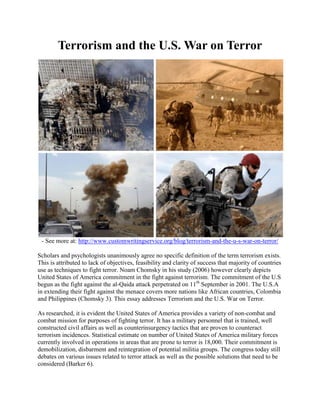 Terrorism and the U.S. War on Terror
- See more at: http://www.customwritingservice.org/blog/terrorism-and-the-u-s-war-on-terror/
Scholars and psychologists unanimously agree no specific definition of the term terrorism exists.
This is attributed to lack of objectives, feasibility and clarity of success that majority of countries
use as techniques to fight terror. Noam Chomsky in his study (2006) however clearly depicts
United States of America commitment in the fight against terrorism. The commitment of the U.S
begun as the fight against the al-Qaida attack perpetrated on 11th
September in 2001. The U.S.A
in extending their fight against the menace covers more nations like African countries, Colombia
and Philippines (Chomsky 3). This essay addresses Terrorism and the U.S. War on Terror.
As researched, it is evident the United States of America provides a variety of non-combat and
combat mission for purposes of fighting terror. It has a military personnel that is trained, well
constructed civil affairs as well as counterinsurgency tactics that are proven to counteract
terrorism incidences. Statistical estimate on number of United States of America military forces
currently involved in operations in areas that are prone to terror is 18,000. Their commitment is
demobilization, disbarment and reintegration of potential militia groups. The congress today still
debates on various issues related to terror attack as well as the possible solutions that need to be
considered (Barker 6).
 