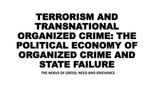 TERRORISM AND
TRANSNATIONAL
ORGANIZED CRIME: THE
POLITICAL ECONOMY OF
ORGANIZED CRIME AND
STATE FAILURE
THE NEXUS OF GREED, NEED AND GRIEVANCE
 