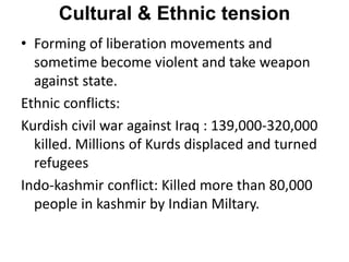 Cultural & Ethnic tension
• Forming of liberation movements and
sometime become violent and take weapon
against state.
Ethnic conflicts:
Kurdish civil war against Iraq : 139,000-320,000
killed. Millions of Kurds displaced and turned
refugees
Indo-kashmir conflict: Killed more than 80,000
people in kashmir by Indian Miltary.
 