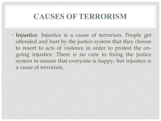 CAUSES OF TERRORISM
• Injustice: Injustice is a cause of terrorism. People get
offended and hurt by the justice system that they choose
to resort to acts of violence in order to protest the on-
going injustice. There is no cure to fixing the justice
system to ensure that everyone is happy, but injustice is
a cause of terrorism.
 