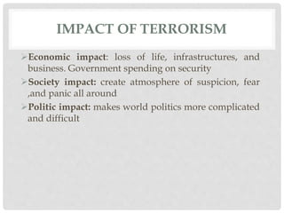 IMPACT OF TERRORISM
Economic impact: loss of life, infrastructures, and
business. Government spending on security
Society impact: create atmosphere of suspicion, fear
,and panic all around
Politic impact: makes world politics more complicated
and difficult
 