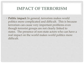 IMPACT OF TERRORISM
• Politic impact: In general, terrorism makes world
politics more complicated and difficult. This is because
terrorism can cause very important problems even
though terrorist groups are not clearly linked to
states. The presence of non-state actors who can have a
real impact on the world makes world politics more
difficult.
 