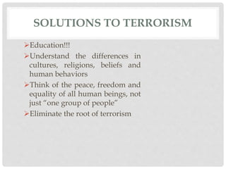 SOLUTIONS TO TERRORISM
Education!!!
Understand the differences in
cultures, religions, beliefs and
human behaviors
Think of the peace, freedom and
equality of all human beings, not
just “one group of people”
Eliminate the root of terrorism
 