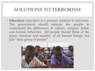 SOLUTIONS TO TERRORISM
• Education: education is a primary solution to terrorism.
The government should educate the people to
understand the differences in culture, religion, belief,
and human behaviors. All people should think of the
peace, freedom and equality of all human beings, not
just “their group of people”
 