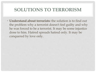 SOLUTIONS TO TERRORISM
• Understand about terrorists: the solution is to find out
the problem why a terrorist doesn't feel guilty and why
he was forced to be a terrorist. It may be some injustice
done to him. Hatred spreads hatred only. It may be
conquered by love only.
 