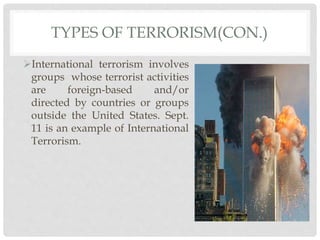 TYPES OF TERRORISM(CON.)
International terrorism involves
groups whose terrorist activities
are foreign-based and/or
directed by countries or groups
outside the United States. Sept.
11 is an example of International
Terrorism.
 