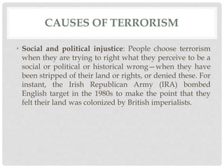 CAUSES OF TERRORISM
• Social and political injustice: People choose terrorism
when they are trying to right what they perceive to be a
social or political or historical wrong—when they have
been stripped of their land or rights, or denied these. For
instant, the Irish Republican Army (IRA) bombed
English target in the 1980s to make the point that they
felt their land was colonized by British imperialists.
 