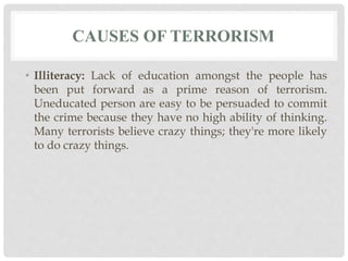 CAUSES OF TERRORISM
• Illiteracy: Lack of education amongst the people has
been put forward as a prime reason of terrorism.
Uneducated person are easy to be persuaded to commit
the crime because they have no high ability of thinking.
Many terrorists believe crazy things; they're more likely
to do crazy things.
 